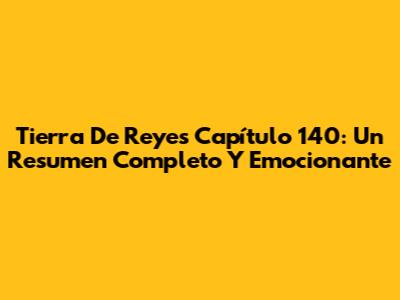 Tierra De Reyes Capítulo 140: Un Resumen Completo Y Emocionante
