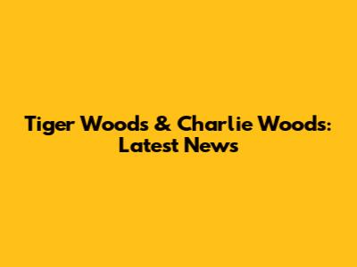 Tiger Woods & Charlie Woods: Latest News