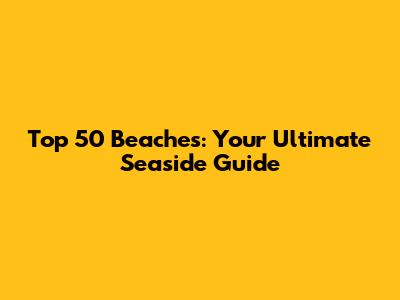 Top 50 Beaches: Your Ultimate Seaside Guide