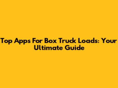 Top Apps For Box Truck Loads: Your Ultimate Guide
