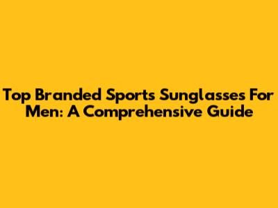 Top Branded Sports Sunglasses For Men: A Comprehensive Guide