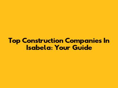 Top Construction Companies In Isabela: Your Guide