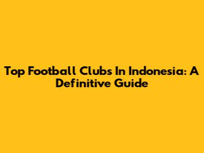 Top Football Clubs In Indonesia: A Definitive Guide