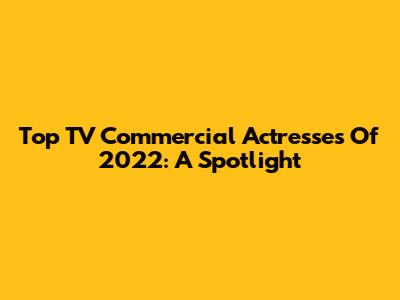 Top TV Commercial Actresses Of 2022: A Spotlight