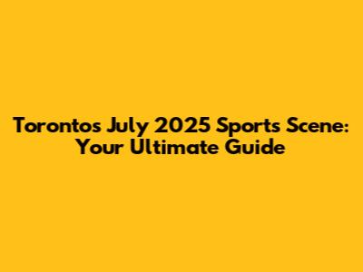 Toronto's July 2025 Sports Scene: Your Ultimate Guide