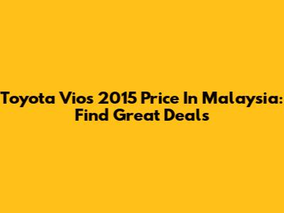 Toyota Vios 2015 Price In Malaysia: Find Great Deals
