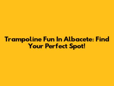 Trampoline Fun In Albacete: Find Your Perfect Spot!
