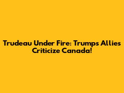 Trudeau Under Fire: Trump's Allies Criticize Canada!