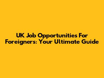 UK Job Opportunities For Foreigners: Your Ultimate Guide