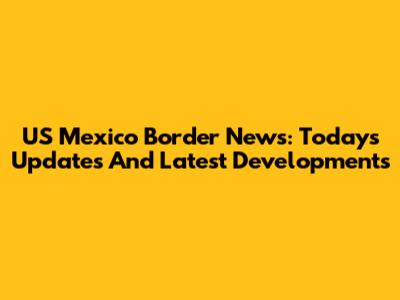 US Mexico Border News: Today's Updates And Latest Developments