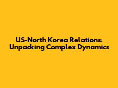 US-North Korea Relations: Unpacking Complex Dynamics
