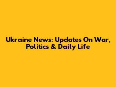 Ukraine News: Updates On War, Politics & Daily Life