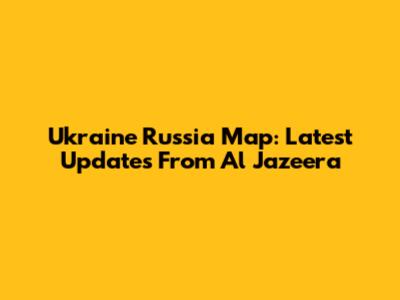 Ukraine Russia Map: Latest Updates From Al Jazeera