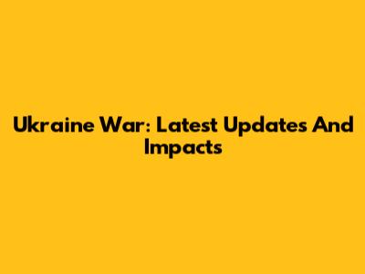 Ukraine War: Latest Updates And Impacts