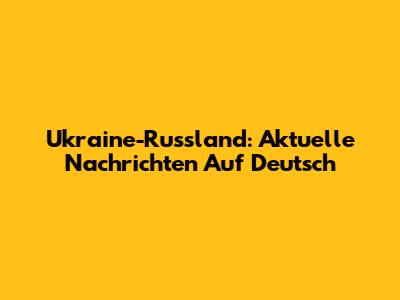 Ukraine-Russland: Aktuelle Nachrichten Auf Deutsch