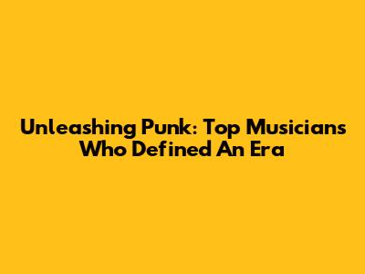 Unleashing Punk: Top Musicians Who Defined An Era