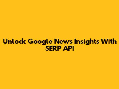 Unlock Google News Insights With SERP API