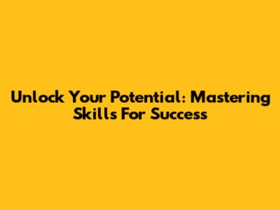 Unlock Your Potential: Mastering Skills For Success