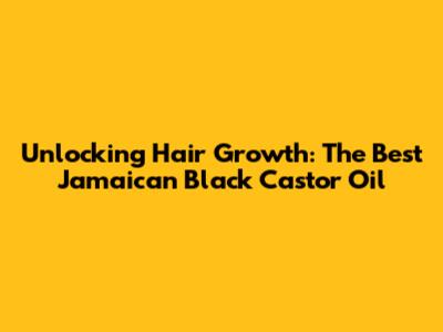 Unlocking Hair Growth: The Best Jamaican Black Castor Oil