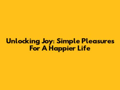 Unlocking Joy: Simple Pleasures For A Happier Life
