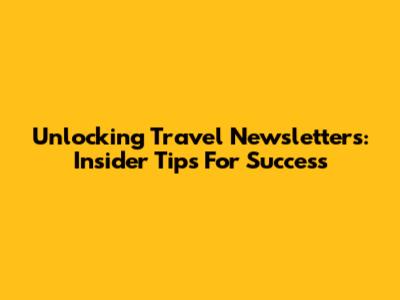 Unlocking Travel Newsletters: Insider Tips For Success