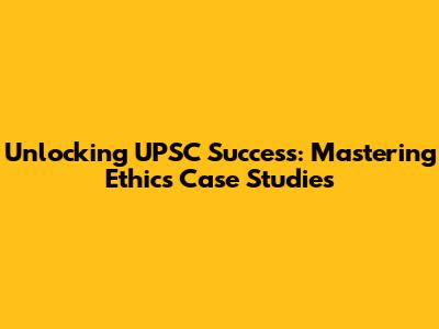 Unlocking UPSC Success: Mastering Ethics Case Studies