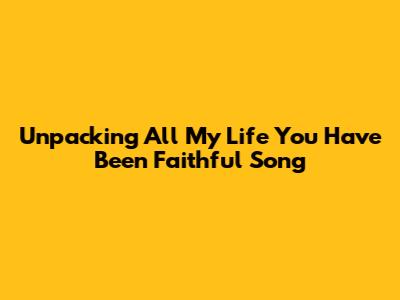 Unpacking 'All My Life You Have Been Faithful' Song