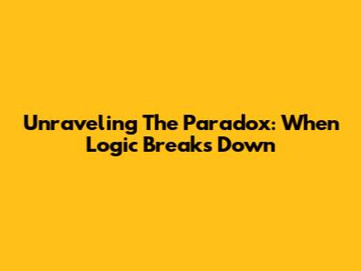 Unraveling The Paradox: When Logic Breaks Down