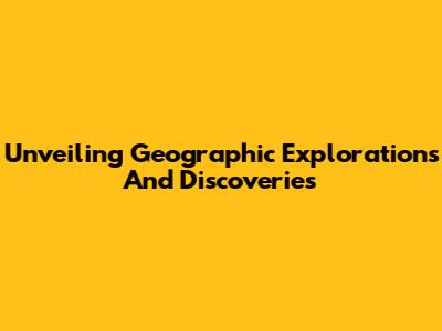 Unveiling Geographic Explorations And Discoveries