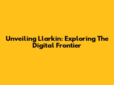 Unveiling Llarkin: Exploring The Digital Frontier