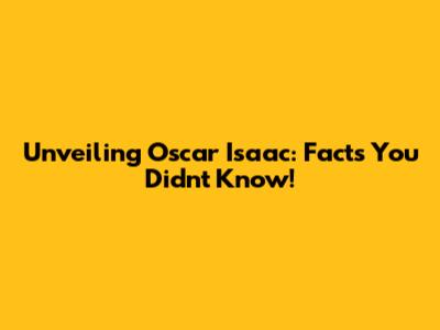 Unveiling Oscar Isaac: Facts You Didn't Know!