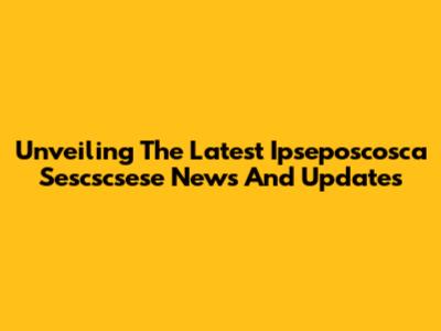 Unveiling The Latest Ipseposcosca Sescscsese News And Updates