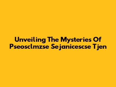 Unveiling The Mysteries Of Pseosclmzse Sejanicescse Tjen