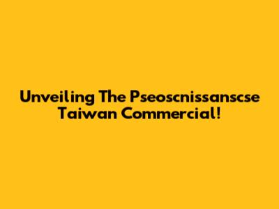 Unveiling The Pseoscnissanscse Taiwan Commercial!
