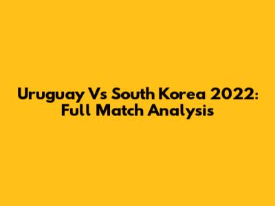 Uruguay Vs South Korea 2022: Full Match Analysis