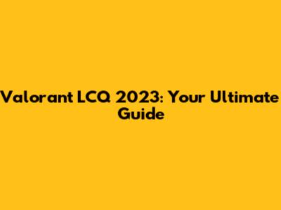 Valorant LCQ 2023: Your Ultimate Guide