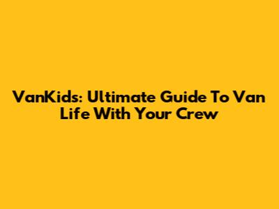 VanKids: Ultimate Guide To Van Life With Your Crew