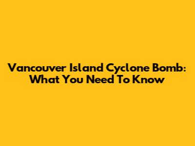 Vancouver Island Cyclone Bomb: What You Need To Know