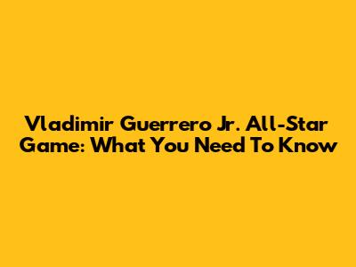 Vladimir Guerrero Jr. All-Star Game: What You Need To Know