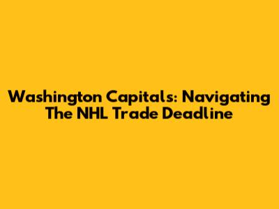 Washington Capitals: Navigating The NHL Trade Deadline