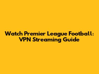 Watch Premier League Football: VPN Streaming Guide