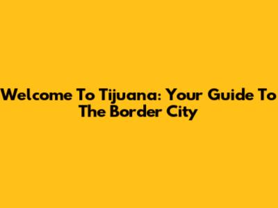 Welcome To Tijuana: Your Guide To The Border City
