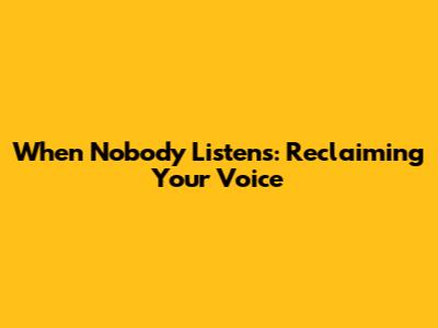 When Nobody Listens: Reclaiming Your Voice