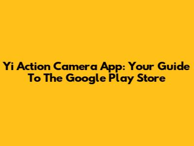 Yi Action Camera App: Your Guide To The Google Play Store