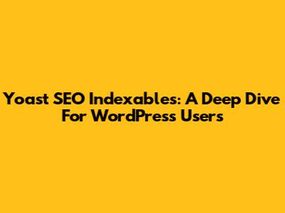 Yoast SEO Indexables: A Deep Dive For WordPress Users