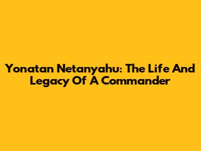 Yonatan Netanyahu: The Life And Legacy Of A Commander