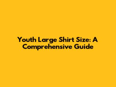 Youth Large Shirt Size: A Comprehensive Guide