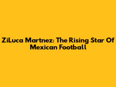 ZiLuca Martnez: The Rising Star Of Mexican Football